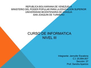 REPUBLICA BOLIVARIANA DE VENEZUELA
MINISTERIO DEL PODER POPULAR PARA LA EDUCACION SUPERIOR
UNIVERSIDAD BICENTENARIA DE ARAGUA
SAN JOAQUIN DE TURMERO

CURSO DE INFORMATICA
NIVEL III

Integrante: Jennyfer Escalona
C.I: 20,894,607
Sección: 37
Prof. Sandra Aparicio

 