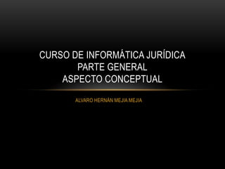 CURSO DE INFORMÁTICA JURÍDICA
       PARTE GENERAL
    ASPECTO CONCEPTUAL
       ALVARO HERNÁN MEJIA MEJIA
 