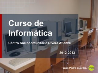 Curso de
Informática
Centro Sociocomunitario Rivera Atienza
2012-2013
Juan Pedro Guardia.
 
