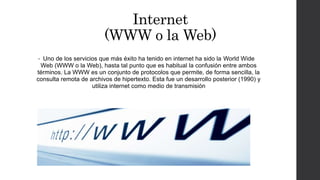 Internet
(WWW o la Web)
• Uno de los servicios que más éxito ha tenido en internet ha sido la World Wide
Web (WWW o la Web), hasta tal punto que es habitual la confusión entre ambos
términos. La WWW es un conjunto de protocolos que permite, de forma sencilla, la
consulta remota de archivos de hipertexto. Esta fue un desarrollo posterior (1990) y
utiliza internet como medio de transmisión
 