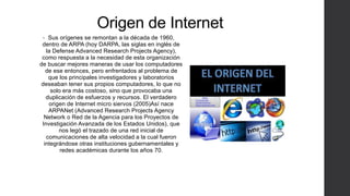 Origen de Internet
• Sus orígenes se remontan a la década de 1960,
dentro de ARPA (hoy DARPA, las siglas en inglés de
la Defense Advanced Research Projects Agency),
como respuesta a la necesidad de esta organización
de buscar mejores maneras de usar los computadores
de ese entonces, pero enfrentados al problema de
que los principales investigadores y laboratorios
deseaban tener sus propios computadores, lo que no
solo era más costoso, sino que provocaba una
duplicación de esfuerzos y recursos. El verdadero
origen de Internet micro siervos (2005)Así nace
ARPANet (Advanced Research Projects Agency
Network o Red de la Agencia para los Proyectos de
Investigación Avanzada de los Estados Unidos), que
nos legó el trazado de una red inicial de
comunicaciones de alta velocidad a la cual fueron
integrándose otras instituciones gubernamentales y
redes académicas durante los años 70.
 
