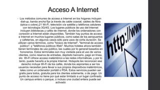 Acceso A Internet
• Los métodos comunes de acceso a Internet en los hogares incluyen
dial-up, banda ancha fija (a través de cable coaxial, cables de fibra
óptica o cobre),21 Wi-Fi, televisión vía satélite y teléfonos celulares
con tecnología 3G/4G. Los lugares públicos de uso del Internet
incluyen bibliotecas y cafés de internet, donde los ordenadores con
conexión a Internet están disponibles. También hay puntos de acceso
a Internet en muchos lugares públicos, como salas de los aeropuertos
y cafeterías, en algunos casos sólo para usos de corta duración. Se
utilizan varios términos, como "kiosco de Internet", "terminal de acceso
público", y "teléfonos públicos Web". Muchos hoteles ahora también
tienen terminales de uso público, las cuales por lo general basados en
honorarios. Estos terminales son muy visitada para el uso de varios
clientes, como reserva de entradas, depósito bancario, pago en línea,
etc. Wi-Fi ofrece acceso inalámbrico a las redes informáticas, y por lo
tanto, puede hacerlo a la propia Internet. Hotspots les reconocen ese
derecho incluye Wi-Fi de los cafés, donde los aspirantes a ser los
usuarios necesitan para llevar a sus propios dispositivos inalámbricos,
tales como un ordenador portátil o PDA. Estos servicios pueden ser
gratis para todos, gratuita para los clientes solamente, o de pago. Un
punto de acceso no tiene por qué estar limitado a un lugar confinado.
Un campus entero o parque, o incluso una ciudad entera puede ser
activado
 