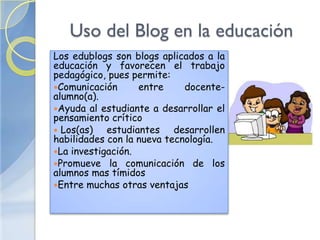 Uso del Blog en la educación
Los edublogs son blogs aplicados a la
educación y favorecen el trabajo
pedagógico, pues permite:
Comunicación      entre     docente-
alumno(a).
Ayuda al estudiante a desarrollar el
pensamiento crítico
 Los(as)   estudiantes desarrollen
habilidades con la nueva tecnología.
La investigación.
Promueve la comunicación de los
alumnos mas tímidos
Entre muchas otras ventajas
 