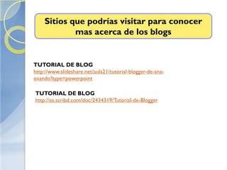 Sitios que podrías visitar para conocer
            mas acerca de los blogs


TUTORIAL DE BLOG
http://www.slideshare.net/aula21/tutorial-blogger-de-ana-
ovando?type=powerpoint

TUTORIAL DE BLOG
http://es.scribd.com/doc/2434319/Tutorial-de-Blogger
 