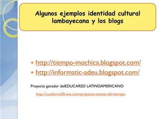 Algunos ejemplos identidad cultural
         lambayecana y los blogs




 http://tiempo-mochica.blogspot.com/
 http://informatic-adeu.blogspot.com/

Proyecto ganador delEDUCARED LATINOAMERICANO

    http://cuaderno20.wix.com/proyecto-arenas-del-tiempo
 