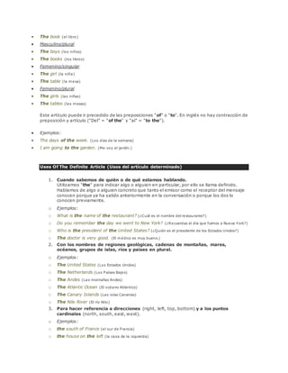  The book (el libro) 
 Masculino/plural 
 The boys (los niños) 
 The books (los libros) 
 Femenino/singular 
 The girl (la niña) 
 The table (la mesa) 
 Femenino/plural 
 The girls (las niñas) 
 The tables (las mesas) 
Este artículo puede ir precedido de las preposiciones "of" o "to". En inglés no hay contracción de 
preposición y artículo ("Del" = "of the" y "al" = "to the"). 
 Ejemplos: 
 The days of the week. (Los días de la semana) 
 I am going to the garden. (Me voy al jardín.) 
Uses Of The Definite Article (Usos del artículo determinado) 
1. Cuando sabemos de quién o de qué estamos hablando. 
Utilizamos "the" para indicar algo o alguien en particular, por ello se llama definido. 
Hablamos de algo o alguien concreto que tanto el emisor como el receptor del mensaje 
conocen porque ya ha salido anteriormente en la conversación o porque los dos lo 
conocen previamente. 
o Ejemplos: 
o What is the name of the restaurant? (¿Cuál es el nombre del restaurante?) 
o Do you remember the day we went to New York? (¿Recuerdas el día que fuimos a Nueva York?) 
o Who is the president of the United States? (¿Quién es el presidente de los Estados Unidos?) 
o The doctor is very good. (El médico es muy bueno.) 
2. Con los nombres de regiones geológicas, cadenas de montañas, mares, 
océanos, grupos de islas, ríos y países en plural. 
o Ejemplos: 
o The United States (Los Estados Unidos) 
o The Netherlands (Los Países Bajos) 
o The Andes (Las montañas Andes) 
o The Atlantic Ocean (El océano Atlántico) 
o The Canary Islands (Las islas Canarias) 
o The Nile River (El río Nilo) 
3. Para hacer referencia a direcciones (right, left, top, bottom) y a los puntos 
cardinales (north, south, east, west). 
o Ejemplos: 
o the south of France (el sur de Francia) 
o the house on the left (la casa de la izquierda) 
 