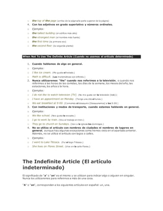 o the top of the page (arriba de la página/la parte superior de la página) 
4. Con los adjetivos en grado superlativo y números ordinales. 
o Ejemplos: 
o the tallest building (el edificio más alto) 
o the strongest man (el hombre más fuerte) 
o the first time (la primera vez) 
o the second floor (la segunda planta) 
When Not To Use The Definite Article (Cuando no usamos el artículo determinado) 
1. Cuando hablamos de algo en general. 
o Ejemplos: 
o I like ice cream. (Me gusta el helado.) 
o Math is difficult. (Las matemáticas son difíciles.) 
2. Nunca utilizaremos "the" cuando nos referimos a la televisión, o cuando nos 
referimos a las horas de las comidas, los días de la semana, los meses del año, las 
estaciones, los años o la hora. 
o Ejemplos: 
o I do not like to watch television [TV]. (No me gusta ver la televisión [tele].) 
o I have an appointment on Monday. (Tengo una cita el lunes.) 
o We eat breakfast at 9:00. (Comemos el desayuno [Desayunamos] a las 9:00.) 
3. Con instituciones y modos de transporte, cuando estamos hablando en general. 
o Ejemplos: 
o We like school. (Nos gusta la escuela.) 
o I go to work by train. (Voy al trabajo en tren.) 
o They go to church on Sundays. (Van a la iglesia los domingos.) 
4. No se utiliza el artículo con nombres de ciudades ni nombres de lugares en 
general, aunque hay algunas excepciones como hemos visto en el apartado anterior. 
Además, no se utiliza el artículo con lagos o calles. 
o Ejemplos: 
o I went to Lake Titicaca. (Fui al lago Titicaca.) 
o She lives on Flores Street. (Vive en la calle Flores.) 
The Indefinite Article (El artículo 
indeterminado) 
El significado de "a" o "an" es el mismo y se utilizan para indicar algo o alguien en singular. 
Nunca los utilizaremos para referirnos a más de una cosa. 
"A" o "an", corresponden a los siguientes artículos en español: un, una. 
 