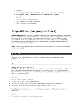 o Ejemplo: 
o I live in an apartment. The apartment is big. (Vivo en un piso. El piso es amplio.) 
4. Se usa para hablar del oficio de alguien o de afiliación política. 
o Ejemplos: 
o Maria is a doctor. (María es médico.) 
o Juan is an architect. (Juan es arquitecto.) 
o I am a democrat. (Soy demócrata.) 
Prepositions (Las preposiciones) 
Las preposiciones son una de las partes del inglés que más cuesta aprender a los hablantes de 
lengua española porque la traducción directa a menudo es imposible. Las preposiciones pueden 
ser traducidas de manera distinta según la situación o el contexto de su uso. Por ello es 
recomendable memorizar las diferentes variaciones y usos dependiendo de si hablamos de 
preposiciones de lugar, movimiento o tiempo. Verémos que muchas de las preposiciones se 
repiten en los diferentes apartados. 
Nota: Las preposiciones siempre están seguidas por un sustantivo, no un verbo (excepto en la 
forma de gerundio). 
In / At / On 
Son unas de las preposiciones más comunes que se pueden usar para indicar lugar o 
tiempo: in, at y on. 
IN 
Significado: en, dentro, dentro de 
Uso (lugar): Se usa para indicar tanto espacios cerrados como espacios abiertos. Lo utilizamos 
para indicar que algo está dentro de una cosa, en un lugar cerrado, o en el interior de algo 
físicamente. Sin embargo, como vemos en los ejemplos, también se utiliza para indicar que se 
está en un lugar geográfico. 
 Ejemplos: 
 I live in Brighton. (Vivo en Brighton.) 
 The cat is in the box. (El gato está dentro la caja.) 
 I found your address in the phone book. (He encontrado tu dirección en la guía telefónica.) 
 My parents arrive in France on Monday. (Mis padres llegan a Francia el lunes.) 
Uso (tiempo): Lo utilizamos con meses, años, épocas, partes del día y períodos de tiempo 
(duración). 
 Ejemplos: 
 We went to Mexico in May. (Fuimos a Méjico en mayo.) 
 