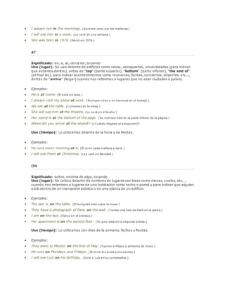  I always run in the mornings. (Siempre corro por las mañanas.) 
 I will see him in a week. (Le veré en una semana.) 
 She was born in 1976. (Nació en 1976.) 
AT 
Significado: en, a, al, cerca de, tocando 
Uso (lugar): Se usa delante de edificios como casas, aeropuertos, universidades (para indicar 
que estamos dentro), antes de "top" (parte superior), "bottom" (parte inferior), "the end of" 
(al final de), para indicar acontecimientos como reuniones, fiestas, conciertos, deportes, etc..., 
detrás de "arrive" (llegar) cuando nos referimos a lugares que no sean ciudades o países. 
 Ejemplos: 
 He is at home. (Él está en casa.) 
 I always visit my sister at work. (Siempre visito a mi hermana en el trabajo.) 
 We eat at the table. (Comemos en la mesa.) 
 She will see him at the theatre. (Le verá en el teatro.) 
 Her name is at the bottom of the page. (Su nombre está en la parte inferior de la página.) 
 When did you arrive at the airport? (¿Cuándo llegaste al aeropuerto?) 
Uso (tiempo): Lo utilizamos delante de la hora y de fiestas. 
 Ejemplos: 
 He runs every morning at 6. (Él corre cada mañana a las 6.) 
 I will see them at Christmas. (Les veré en Navidad.) 
ON 
Significado: sobre, encima de algo, tocando 
Uso (lugar): Se coloca delante de nombres de lugares con base como mesas, suelos, etc…, 
cuando nos referimos a lugares de una habitación como techo o pared y para indicar que alguien 
está dentro de un transporte público o en una planta de un edificio. 
 Ejemplos: 
 The pen is on the table. (El bolígrafo está sobre la mesa.) 
 They have a photograph of Paris on the wall. (Tienen una foto de París en la pared.) 
 I am on the bus. (Estoy en el autobús.) 
 Her apartment is on the second floor. (Su piso está en la segunda planta.) 
Uso (tiempo): Lo utilizamos con días de la semana, fechas y fiestas. 
 Ejemplos: 
 They went to Mexico on the first of May. (Fueron a Méjico a primeros de mayo.) 
 He runs on Mondays and Fridays. (Él corre los lunes y los viernes.) 
 I will see Luis on his birthday. (Veré a Luis en su cumpleaños.) 
 