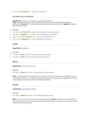  He is standing behind you. (Está de pie detrás de ti.) 
IN FRONT OF vs. OPPOSITE 
Significado: contrario, en frente de, opuesto, delante de 
Usos: La diferencia entre estas preposiciones la notamos cuando estamos hablando de 
personas, "in front of" no implica estar delante y cara a cara, en cambio "opposite" significa 
delante y cara a cara. 
 Ejemplos: 
 The hotel is in front of the station. (El hotel está en frente de la estación.) 
 The bank is opposite the market. (El banco está delante del mercado.) 
 Laura is standing in front of you. (Laura está de pie delante de ti.) 
 She is sitting opposite me. ( Se está sentando en frente mío.) 
UNDER 
Significado: debajo de 
 Ejemplos: 
 The ball is under the chair. (La pelota está debajo de la silla.) 
 The dog is under the tree. (El perro está debajo del árbol.) 
ABOVE 
Significado: por encima sin tocar 
o Ejemplo: 
o The clock is above the table. (El reloj está por encima de la mesa.) 
Nota: La traducción literal puede llevar a confusión cuando la traducimos al castellano, ya que 
en castellano diríamos: "el reloj está colgado en la pared." Si quisiéramos especificar diríamos: 
"y por debajo en la misma pared está apoyada la mesa." 
BELOW 
Significado: por debajo sin tocar 
o Ejemplo: 
o The table is below the clock. (La mesa está por debajo del reloj.) 
Nota: Como en el caso anterior, la traducción literal de "below" puede llevar a confusión. En 
este caso diríamos que la mesa está apoyada en la misma pared en la que se encuentra el reloj 
colgado un poco más arriba. 
 
