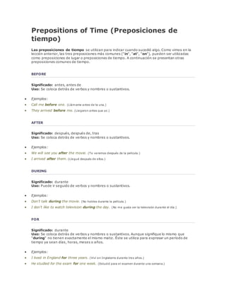Prepositions of Time (Preposiciones de 
tiempo) 
Las preposiciones de tiempo se utilizan para indicar cuando sucedió algo. Como vimos en la 
lección anterior, las tres preposiciones más comunes ("in", "at", "on"), pueden ser utilizadas 
como preposiciones de lugar o preposiciones de tiempo. A continuación se presentan otras 
preposiciones comunes de tiempo. 
BEFORE 
Significado: antes, antes de 
Uso: Se coloca detrás de verbos y nombres o sustantivos. 
 Ejemplos: 
 Call me before one. (Llámame antes de la una.) 
 They arrived before me. (Llegaron antes que yo.) 
AFTER 
Significado: después, después de, tras 
Uso: Se coloca detrás de verbos y nombres o sustantivos. 
 Ejemplos: 
 We will see you after the movie. (Te veremos después de la película.) 
 I arrived after them. (Llegué después de ellos.) 
DURING 
Significado: durante 
Uso: Puede ir seguido de verbos y nombres o sustantivos. 
 Ejemplos: 
 Don’t talk during the movie. (No hables durante la película.) 
 I don’t like to watch television during the day. (No me gusta ver la televisión durante el día.) 
FOR 
Significado: durante 
Uso: Se coloca detrás de verbos y nombres o sustantivos. Aunque signifique lo mismo que 
"during" no tienen exactamente el mismo matiz. Éste se utiliza para expresar un período de 
tiempo ya sean días, horas, meses o años. 
 Ejemplos: 
 I lived in England for three years. (Viví en Inglaterra durante tres años.) 
 He studied for the exam for one week. (Estudió para el examen durante una semana.) 
 
