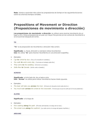 Nota: Vamos a aprender más sobre las preposiciones de tiempo en las siguientes lecciones 
sobre los diversos tiempos verbales. 
Prepositions of Movement or Direction 
(Preposiciones de movimiento o dirección) 
Las preposiciones de movimiento o dirección se utilizan para mostrar movimiento de un 
lugar a otro. Estas preposiciones se usan con mayor frecuencia con los verbos de movimiento y 
se encuentran después del verbo. 
TO 
"To" es la preposición de movimiento o dirección más común. 
Significado: a, hacia, dirección a (siempre indica movimiento) 
Uso: Se utiliza "to" para mostrar movimiento en una dirección específica. 
 Ejemplos: 
 I go to school by bus. (Voy a la escuela en autobús.) 
 You walk to work every day. (Caminas al trabajo cada día.) 
 They came to the wedding. (Vinieron a la boda.) 
 Sofia flew to Canada. (Sofía voló a Canadá.) 
ACROSS 
Significado: al otro lado de; de un lado a otro 
Uso: "Across" se utiliza para indicar movimiento hacia el lado opuesto. 
 Ejemplos: 
 The boat will take you across the river. (El barco te llevará al otro lado del río.) 
 You must walk across the street at the crosswalk. (Tienes que cruzar la calle por el cruce peatonal.) 
ALONG 
Significado: a lo largo de 
 Ejemplos: 
 He's walking along the path. (Él está caminando a lo largo de la ruta.) 
 The street runs along the seafront. (La calle corre a lo largo del paseo marítimo.) 
AROUND 
 