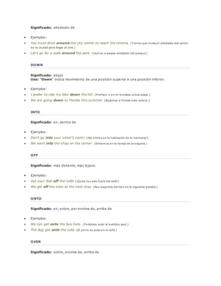 Significado: alrededor de 
 Ejemplos: 
 You must drive around the city center to reach the cinema. (Tienes que conducir alrededor del centro 
de la ciudad para llegar al cine.) 
 Let's go for a walk around the park. (Vamos a pasear alrededor del parque.) 
DOWN 
Significado: abajo 
Uso: "Down" indica movimiento de una posición superior a una posición inferior. 
 Ejemplos: 
 I prefer to ride my bike down the hill. (Prefiero ir en mi bicicleta colina abajo.) 
 We are going down to Florida this summer. (Bajamos a Florida este verano.) 
INTO 
Significado: en, dentro de 
 Ejemplos: 
 Don't go into your sister's room! (¡No entres en la habitación de tu hermana!) 
 We went into the shop on the corner. (Entramos en la tienda de la esquina.) 
OFF 
Significado: más distante, más lejano 
 Ejemplos: 
 Get your feet off the sofa! (¡Quita tus pies fuera del sofá!) 
 We get off the train at the next stop. (Nos bajamos del tren en la siguiente parada.) 
ONTO 
Significado: en, sobre, por encima de, arriba de 
 Ejemplos: 
 We can get onto the bus here. (Podemos subir al autobús aquí.) 
 The dog got onto the sofa. (El perro se puso en el sofá.) 
OVER 
Significado: sobre, encima de, arriba de 
 
