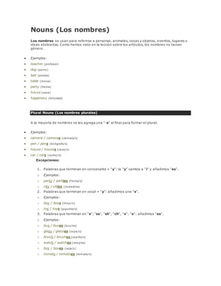 Nouns (Los nombres) 
Los nombres se usan para referirse a personas, animales, cosas y objetos, eventos, lugares o 
ideas abstractas. Como hemos visto en la lección sobre los artículos, los nombres no tienen 
género. 
 Ejemplos: 
 teacher (profesor) 
 dog (perro) 
 ball (pelota) 
 table (mesa) 
 party (fiesta) 
 house (casa) 
 happiness (felicidad) 
Plural Nouns (Los nombres plurales) 
A la mayoría de nombres se les agrega una "-s" al final para formar el plural. 
 Ejemplos: 
 camera / cameras (cámara/s) 
 pen / pens (bolígrafo/s) 
 house / houses (casa/s) 
 car / cars (coche/s) 
Excepciones: 
1. Palabras que terminan en consonante + "y": la "y" cambia a "i" y añadimos "es". 
o Ejemplos: 
o party / parties (fiesta/s) 
o city / cities (ciudad/es) 
2. Palabras que terminan en vocal + "y": añadimos una "s". 
o Ejemplos: 
o boy / boys (chico/s) 
o toy / toys (juguete/s) 
3. Palabras que terminan en "s", "ss", "sh", "ch", "x", "o": añadimos "es". 
o Ejemplos: 
o bus / buses (bus/es) 
o glass / glasses (copa/s) 
o brush / brushes (cepillo/s) 
o watch / watches (reloj/es) 
o box / boxes (caja/s) 
o tomato / tomatoes (tomate/s) 
 