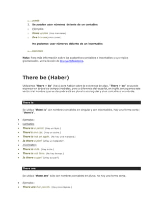 o a milk 
3. Se pueden usar números delante de un contable: 
o Ejemplos: 
o three apples (tres manzanas) 
o five houses (cinco casas) 
No podemos usar números delante de un incontable: 
o two rices 
Nota: Para más información sobre los sustantivos contables e incontables y sus reglas 
gramaticales, ver la lección de los cuantificadores. 
There be (Haber) 
Utilizamos "there + be" (hay) para hablar sobre la existencia de algo. "There + be" se puede 
expresar en todos los tiempos verbales, pero a diferencia del español, en inglés conjugamos este 
verbo si el nombre que va después está en plural o en singular y si es contable o incontable. 
There is 
Se utiliza "there is" con nombres contables en singular y con incontables. Hay una forma corta: 
"there's". 
 Ejemplos: 
 Contables 
 There is a pencil. (Hay un lápiz.) 
 There's one car. (Hay un coche.) 
 There is not an apple. (No hay una manzana.) 
 Is there a pen? (¿Hay un bolígrafo?) 
 Incontables 
 There is milk. (Hay leche.) 
 There is not time. (No hay tiempo.) 
 Is there sugar? (¿Hay azucar?) 
There are 
Se utiliza "there are" sólo con nombres contables en plural. No hay una forma corta. 
 Ejemplos: 
 There are five pencils. (Hay cinco lápices.) 
 