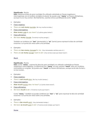 Significado: Mucho 
Uso: Expresa la idea de gran cantidad. Es utilizado sobretodo en frases negativas e 
interrogativas con el nombre contable en plural. Se puede usar "many" en frases afirmativas, 
aunque no es muy común. Normalmente, usamos otros cuantificadores como "a lot." 
 Ejemplos: 
 Frase negativa: 
 There are not many tourists. (No hay muchos turistas.) 
 Frase interrogativa: 
 How many cats do you have? (¿Cuántos gatos tienes?) 
 Frase afirmativa: 
 We have many friends. (Tenemos muchos amigos.) 
También se combina con "too" (demasiado) o "so" (tanto) para expresar la idea de cantidad 
excesiva o un punto de vista sobre una cantidad. 
 Ejemplos: 
 There are too many changes for me. (Hay demasiados cambios para mí.) 
 There are so many things I want to do! (¡Hay tantas cosas que deseo hacer!) 
Much 
Significado: Mucho 
Uso: Como "many", expresa la idea de gran cantidad y es utilizado sobretodo en frases 
negativas e interrogativas. La diferencia con "many" es que usamos "much" sólo con nombres 
incontables en singular. Se puede usar "much" en frases afirmativas, aunque sería más formal y 
no tan común. 
 Ejemplos: 
 Frase negativa: 
 There is not much time. (No hay mucho tiempo.) 
 Frase interrogativa: 
 How much money does he have? (¿Cuánto dinero tiene?) 
 Frase afirmativa: 
 We have much to do! (¡Tenemos mucho que hacer!) 
Como "many," también se puede combinar con "too" o "so" para expresar la idea de cantidad 
excesiva o un punto de vista sobre una cantidad. 
 Ejemplos: 
 There is too much work. (Hay demasiado trabajo.) 
 We have so much work to do! (¡Tenemos tanto trabajo que hacer!) 
Some 
 