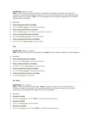 Significado: Algunos, unos 
Uso: Se utiliza tanto para los nombres o sustantivos contables en singular como para los 
nombres o sustantivos contables en plural. Se usa en frases afirmativas e interrogativas (para 
afirmar algo); se sustituye "any" en frases negativas o interrogativas. Significa una cantidad 
indefinida, pero limitada. 
 Ejemplos: 
 Frase afirmativa/nombre contable: 
 She has some apples. (Tiene algunas manzanas.) 
 Frase afirmativa/nombre incontable: 
 There is some milk in the kitchen. (Hay leche en la cocina.) 
 Frase interrogativa/nombre contable: 
 Are there some tourists? (¿Hay unos turistas?) 
 Frase interrogativa/nombre incontable: 
 Would you like some coffee? (¿Quieres café?) 
Any 
Significado: Algunos, ninguno 
Uso: Se utiliza en los mismos contextos que "some," pero en frases negativas o interrogativas. 
 Ejemplos: 
 Frase negativa/nombre contable: 
 I do not have any cats. (No tengo ningún gato.) 
 Frase negativa/nombre incontable: 
 He does not have any money. (No tiene dinero.) 
 Frase interrogativa/nombre contable: 
 Are there any changes? (¿Hay algunos cambios?) 
 Frase interrogativa/nombre incontable: 
 Is there any milk? (¿Hay leche?) 
No, None 
Significado: No, ninguno 
Uso: A diferencia de la partícula "no," "none" se puede utilizar sin ir acompañado de un 
nombre, contable o incontable. Por tanto acostumbra a ir al final de la frase y como única 
respuesta a una pregunta que haga referencia a cantidades. 
 Ejemplos: 
 Nombre contable: 
 How many pencils are there? None. (¿Cuántos lápices hay? Ninguno.) 
 Nombre contable: 
 There are no pencils. (No hay lápices) 
 Nombre incontable: 
 How much money do you have? None. (¿Cuánto dinero tienes? Nada.) 
 
