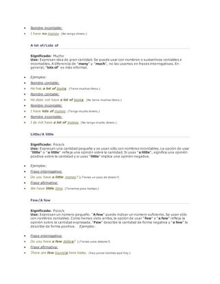  Nombre incontable: 
 I have no money. (No tengo dinero.) 
A lot of/Lots of 
Significado: Mucho 
Uso: Expresan idea de gran cantidad. Se puede usar con nombres o sustantivos contables e 
incontables. A diferencia de "many" y "much", no las usamos en frases interrogativas. En 
general, "lots of" es más informal. 
 Ejemplos: 
 Nombre contable: 
 He has a lot of books. (Tiene muchos libros.) 
 Nombre contable: 
 He does not have a lot of books. (No tiene muchos libros.) 
 Nombre incontable: 
 I have lots of money. (Tengo mucho dinero.) 
 Nombre incontable: 
 I do not have a lot of money. (No tengo mucho dinero.) 
Little/A little 
Significado: Poco/s 
Uso: Expresan una cantidad pequeña y se usan sólo con nombres incontables. La opción de usar 
"little" o "a little" refleja una opinión sobre la cantidad. Si usas "a little", significa una opinión 
positiva sobre la cantidad y si usas "little" implica una opinión negativa. 
 Ejemplos: 
 Frase interrogativa: 
 Do you have a little money? (¿Tienes un poco de dinero?) 
 Frase afirmativa: 
 We have little time. (Tenemos poco tiempo.) 
Few/A few 
Significado: Poco/s 
Uso: Expresan un número pequeño. "A few" puede indicar un número suficiente. Se usan sólo 
con nombres contables. Como hemos visto arriba, la opción de usar "few" o "a few" refleja la 
opinión sobre la cantidad expresada. "Few" describe la cantidad de forma negativa y "a few" la 
describe de forma positiva. Ejemplos: 
 Frase interrogativa: 
 Do you have a few dollars? (¿Tienes unos dolares?) 
 Frase afirmativa: 
 There are few tourists here today. (Hay pocos turistas aquí hoy.) 
 