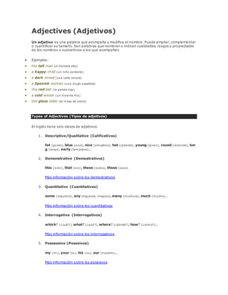 Adjectives (Adjetivos) 
Un adjetivo es una palabra que acompaña y modifica al nombre. Puede ampliar, complementar 
o cuantificar su tamaño. Son palabras que nombran o indican cualidades, rasgos y propiedades 
de los nombres o sustantivos a los que acompañan. 
 Ejemplos: 
 the tall man (el hombre alto) 
 a happy child (un niño contento) 
 a dark street (una calle oscura) 
 a Spanish woman (una mujer española) 
 the red ball (la pelota roja) 
 a cold winter (un invierno frío) 
 the glass table (la mesa de vidrio) 
Types of Adjectives (Tipos de adjetivos) 
El inglés tiene seis clases de adjetivos: 
1. Descriptive/Qualitative (Calificativos) 
fat (gordo), blue (azul), nice (simpático), hot (caliente), young (joven), round (redondo), lon 
g (largo), early (temprano)... 
2. Demonstrative (Demostrativos) 
this (esto), that (eso), these (estos), those (esos) 
Más información sobre los demostrativos 
3. Quantitative (Cuantitativos) 
some (alguno/s), any (alguno/s, ninguno), many (mucho/s), much (mucho)... 
Más información sobre los cuantitativos 
4. Interrogative (Interrogativos) 
which? (¿cuál?), what? (¿qué?), where? (¿dónde?), how? (¿cómo?)... 
Más información sobre los interrogativos 
5. Possessive (Posesivos) 
my (mi), your (tu), his (su), our (nuestro)... 
Más información sobre los posesivos 
 