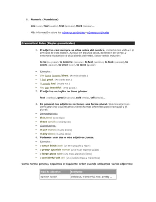 6. Numeric (Numéricos) 
one (uno), four (cuatro), first (primero), third (tercero)... 
Más información sobre los números cardinales y números ordinales 
Grammatical Rules (Reglas gramaticales) 
1. El adjetivo casi siempre se sitúa antes del nombre, como hemos visto en el 
principio de esta lección. Aunque en algunos casos, dependen del verbo, y 
entonces el adjetivo se sitúa detrás del verbo. Estos verbos incluyen: 
to be (ser/estar), to become (ponerse), to feel (sentirse), to look (parecer), to 
seem (parecer), to smell (oler), to taste (gustar) 
 Ejemplos: 
 She looks [seems] tired. (Parece cansada.) 
 I feel good. (Me siento bien.) 
 It smells bad. (Huele mal.) 
 You are beautiful. (Eres guapa.) 
2. El adjetivo en inglés no tiene género. 
fast (rápido/a), good (bueno/a), cold (frío/a), tall (alto/a)... 
3. En general, los adjetivos no tienen una forma plural. Sólo los adjetivos 
demostrativos y cuantitativos tienen formas diferentes para el singular y el 
plural: 
 Demostrativos: 
 this pencil (este lápiz) 
 these pencils (estos lápices) 
 Cuantitativos: 
 much money (mucho dinero) 
 many books (muchos libros) 
4. Podemos usar dos o más adjetivos juntos. 
 Ejemplos: 
 a small black book (un libro pequeño y negro) 
 a pretty Spanish woman (una mujer española guapa) 
 a large glass table (una mesa grande de vidrio) 
 a wonderful old city (una ciudad antigua y maravillosa) 
Como norma general, seguimos el siguiente orden cuando utilizamos varios adjetivos: 
Tipo de adjetivo Ejemplos 
opinión /valor delicious, wonderful, nice, pretty ... 
 