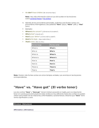  We don't have children.(No tenemos hijos.) 
Nota: Hay más información sobre el uso del auxiliar en las lecciones 
sobre construir frases y los verbos 
4. Además de los pronombres personales, podemos usar formas cortas con 
pronombres interrogativos y las palabras "here" (aquí), "there" (allí) y "that" 
(eso). 
 Ejemplos: 
 Where's the concert? (¿Dónde es el concierto?) 
 Who's that? (¿Quién es?) 
 How's your father? (¿Cómo está tu padre?) 
 Here's the book. (Aquí está el libro.) 
 That's mine. (Eso es mío.) 
Forma larga Forma corta 
What is What's 
Who is Who's 
When is When's 
Where is Where's 
How is How's 
Here is Here's 
There is There's 
That is That's 
Nota: Existen más formas cortas con otros tiempos verbales. Las veremos en las lecciones 
correspondientes. 
"Have" vs. "Have got" (El verbo tener) 
Los dos verbos "have" y "have got" (tener) indican posesión en inglés, pero es importante 
tener en cuenta que la estructura de estos verbos es muy diferente. Estos dos verbos se pueden 
utilizar para hablar de las relaciones, enfermedades y características. Observa que "have" tiene 
varios significados y usos. 
Structure (Estructura) 
Affirmative (Afirmativa) 
 