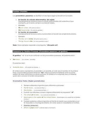 Function (Función) 
Los pronombres posesivos se clasifican en dos tipos según su función en la oración. 
1. En función de artículo determinativo del sujeto 
Gramaticalmente funciona como un artículo determinativo del sustantivo al que 
acompaña, por lo tanto siempre va antes del objeto. 
o Ejemplos: 
o My car is blue. (Mi coche es azul.) 
o His house is big. (Su casa es grande.) 
2. En función de pronombre 
Gramaticalmente funciona como un pronombre en función de complemento directo. 
o Ejemplos: 
o The blue car is mine. (El coche azul es mío.) 
o The big house is his. (La casa grande es suya.) 
Nota: Estos ejemplos responden a la pregunta, "¿De quién es?. 
Possessive vs. Genitive Pronouns (Pronombres posesivos y el genitivo) 
El genitivo "-s" no se ha de confundir con los pronombres posesivos. Así podemos decir: 
 Her dress... (Su vestido...[de ella]) 
O podemos decir: 
 Andrea's dress... (El vestido de Andrea...) 
En ambos casos expresamos un poseedor y un poseído, en este caso el vestido. En la primera 
frase, el pronombre posesivo femenino "her" indica que tanto el hablante como el oyente 
acaban de hacer referencia a la misma persona. En cambio en el segundo caso, el hablante 
quiere dar a conocer el nombre del poseedor. 
Grammatical Rules (Reglas gramaticales) 
1. Siempre utilizamos el genitivo para referirnos a personas. 
 Paul's house... (La casa de Paul...) 
 Mary's bike... (La bicicleta de Maria...) 
2. Cuando nos referimos a cosas o lugares utilizaremos la preposición "of". 
 The wheel of the bike... (La rueda de la bicicleta...) 
 Washington is the capital of the United States. (Washington es la capital de los Estados 
Unidos.) 
3. También podemos utilizar el genitivo al final de la oración que acostumbra a ser 
la respuesta a una pregunta anterior. En estos casos no necesitamos el nombre. 
 Question (pregunta): 
 Where is your sister? (¿Dónde está tu hermana?) 
 