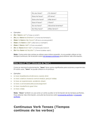 Do you have? ¿Tu tienes? 
Does he have? ¿Él tiene? 
Does she have? ¿Ella tiene? 
Does it have? ¿Tiene? 
Do we have? ¿Nosotros tenemos? 
Do they have? ¿Ellos tienen? 
 Ejemplos: 
 Do I have a car? (¿Tengo un coche?) 
 Do you have two brothers? (¿Tienes dos hermanos?) 
 Does he have a big house? (¿Él tiene una casa grande?) 
 Does she have a cold? (¿Ella tiene un resfriado?) 
 Does it have a ball? (¿Tiene una pelota?) 
 Do we have brown hair? (¿Tenemos pelo moreno?) 
 Do they have red bicycles? (¿Tienen bicicletas rojas?) 
Nota: Como estos dos verbos se utilizan para indicar posesión, no se pueden utilizar en los 
tiempos continuos. Ver la lección sobre los tiempos continuos para obtener más información. 
Other Uses of "Have" (Otros usos de "have") 
Como se mencionó anteriormente, "have" tiene varios significados para acciones y experiencias. 
En estos usos, "have" se puede utilizar en el continuo. 
 Ejemplos: 
 to have breakfast/lunch/dinner/a snack/a drink 
 to have a bath/a shower/a swim/a break/a party/a holiday 
 to have an experience/an accident/a dream 
 to have a conversation/discussion/argument 
 to have trouble/fun/a good time 
 to have a baby 
Nota: "Have" también se usa como un verbo auxiliar en la formación de los tiempos perfectos. 
Para obtener más información, consulte las lecciones sobre el presente perfecto y el pasado 
perfecto. 
Continuous Verb Tenses (Tiempos 
continuos de los verbos) 
 