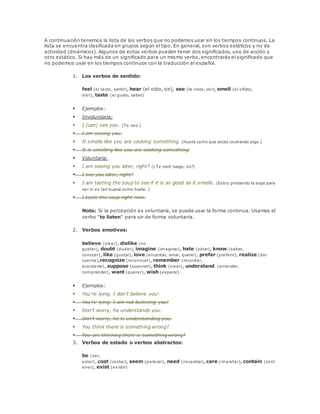 A continuación tenemos la lista de los verbos que no podemos usar en los tiempos continuos. La 
lista se encuentra clasificada en grupos según el tipo. En general, son verbos estáticos y no de 
actividad (dinámicos). Algunos de estos verbos pueden tener dos significados, uno de acción y 
otro estático. Si hay más de un significado para un mismo verbo, encontrarás el significado que 
no podemos usar en los tiempos continuos con la traducción al español. 
1. Los verbos de sentido: 
feel (el tacto, sentir), hear (el oido, oir), see (la vista, ver), smell (el olfato, 
olor), taste (el gusto, sabor) 
 Ejemplos: 
 Involuntaria: 
 I (can) see you. (Te veo.) 
 I am seeing you. 
 It smells like you are cooking something. (Huele como que estás cocinando algo.) 
 It is smelling like you are cooking something. 
 Voluntaria: 
 I am seeing you later, right? (¿Te veré luego, no?) 
 I see you later, right? 
 I am tasting the soup to see if it is as good as it smells. (Estoy probando la sopa para 
ver si es tan buena como huele. ) 
 I taste the soup right now. 
Nota: Si la percepción es voluntaria, se puede usar la forma continua. Usamos el 
verbo "to listen" para oir de forma voluntaria. 
2. Verbos emotivos: 
believe (creer), dislike (no 
gustar), doubt (dudar), imagine (imaginar), hate (odiar), know (saber, 
conocer), like (gustar), love (encantar, amar, querer), prefer (preferir), realize (dar 
cuenta),recognize (reconocer), remember (recordar, 
acordarse), suppose (suponer), think (creer), understand (entender, 
comprender), want (querer), wish (esperar) 
 Ejemplos: 
 You're lying. I don't believe you! 
 You're lying. I am not believing you! 
 Don't worry, he understands you. 
 Don't worry, he is understanding you. 
 You think there is something wrong? 
 You are thinking there is something wrong? 
3. Verbos de estado o verbos abstractos: 
be (ser, 
estar), cost (costar), seem (parecer), need (necesitar), care (importar), contain (cont 
ener), exist (existir) 
 