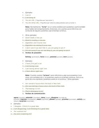  Ejemplos: 
 I am ill. 
 I am being ill. 
 You are silly. (*Significa que "eres tonto.") 
 You are being silly. (*Significa que "ahora te estás portando como un tonto.") 
Nota: Normalmente, "to be" es un verbo estático pero podemos usarlo también 
para hablar del comportamiento. Entonces, si lo usamos para referirnos a la 
conducta de alguien, podemos usar el tiempo continuo. 
 Otros ejemplos: 
 David needs a new car. 
 David is needing a new car. 
 Cigarettes cost 5 euros now. 
 Cigarettes are costing 5 euros now. 
 I don't care if you don't like it, you are going to eat it! 
 I'm not caring if you are not liking it, you are going to eat it! 
4. Verbos de posesión: 
belong (pertenecer), have (tener), possess (poseer), own (poseer) 
 Ejemplos: 
 I have [I've got] a car. 
 I am having a car. 
 I am having dinner right now. 
 I have dinner right now. 
Nota: Cuando usamos "to have" para referirnos a algo que poseemos (una 
cosa, una cantidad, etc.), no podemos usarlo en el tiempo continuo. Pero si es 
parte de una expresión, podemos usarlo en el continuo. Otros ejemplos: 
 Ann owned a house when she lived in New York. 
 Ann was owning a house when she lived in New York. 
 That belongs to me! 
 That is belonging to me! 
5. Verbos de comunicación: 
agree (acordar), astonish (asombrar), deny (negar), disagree (no estar de 
acuerdo), impress (impresionar), mean (significar), please (agradar), promise (prometer), satisfy (sat 
isfacer), surprise(sorprender) 
 Ejemplos: 
 I disagree, I think it's a great idea. 
 I am disagreeing, I am thinking it's a great idea. 
 You suprised me! 
 You were surprising me! 
 