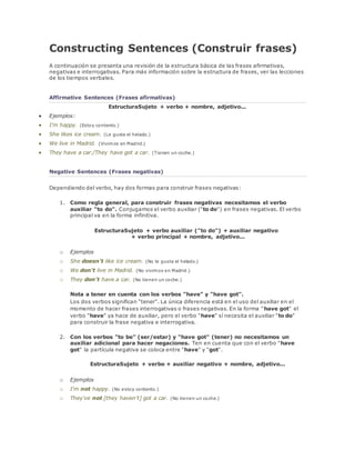 Constructing Sentences (Construir frases) 
A continuación se presenta una revisión de la estructura básica de las frases afirmativas, 
negativas e interrogativas. Para más información sobre la estructura de frases, ver las lecciones 
de los tiempos verbales. 
Affirmative Sentences (Frases afirmativas) 
EstructuraSujeto + verbo + nombre, adjetivo... 
 Ejemplos: 
 I'm happy. (Estoy contento.) 
 She likes ice cream. (Le gusta el helado.) 
 We live in Madrid. (Vivimos en Madrid.) 
 They have a car./They have got a car. (Tienen un coche.) 
Negative Sentences (Frases negativas) 
Dependiendo del verbo, hay dos formas para construir frases negativas: 
1. Como regla general, para construir frases negativas necesitamos el verbo 
auxiliar "to do". Conjugamos el verbo auxiliar ("to do") en frases negativas. El verbo 
principal va en la forma infinitiva. 
EstructuraSujeto + verbo auxiliar ("to do") + auxiliar negativo 
+ verbo principal + nombre, adjetivo... 
o Ejemplos 
o She doesn't like ice cream. (No le gusta el helado.) 
o We don't live in Madrid. (No vivimos en Madrid.) 
o They don't have a car. (No tienen un coche.) 
Nota a tener en cuenta con los verbos "have" y "have got". 
Los dos verbos significan "tener". La única diferencia está en el uso del auxiliar en el 
momento de hacer frases interrogativas o frases negativas. En la forma "have got" el 
verbo "have" ya hace de auxiliar, pero el verbo "have" sí necesita el auxiliar "to do" 
para construir la frase negativa e interrogativa. 
2. Con los verbos "to be" (ser/estar) y "have got" (tener) no necesitamos un 
auxiliar adicional para hacer negaciones. Ten en cuenta que con el verbo "have 
got" la partícula negativa se coloca entre "have" y "got". 
EstructuraSujeto + verbo + auxiliar negativo + nombre, adjetivo... 
o Ejemplos 
o I'm not happy. (No estoy contento.) 
o They've not [they haven't] got a car. (No tienen un coche.) 
 