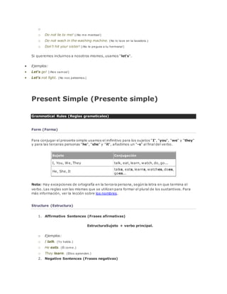 o 
o Do not lie to me! (¡No me mientas!) 
o Do not wash in the washing machine. (No lo lave en la lavadora.) 
o Don't hit your sister! (¡No le pegues a tu hermana!) 
Si queremos incluirnos a nosotros mismos, usamos "let's". 
 Ejemplos: 
 Let's go! (¡Nos vamos!) 
 Let's not fight. (No nos peleemos.) 
Present Simple (Presente simple) 
Grammatical Rules (Reglas gramaticales) 
Form (Forma) 
Para conjugar el presente simple usamos el inifinitivo para los sujetos "I", "you", "we" y "they" 
y para las terceras personas "he", "she" y "it", añadimos un "-s" al final del verbo. 
Sujeto Conjugación 
I, You, We, They talk, eat, learn, watch, do, go... 
He, She, It 
talks, eats, learns, watches, does, 
goes... 
Nota: Hay excepciones de ortografía en la tercera persona, según la letra en que termina el 
verbo. Las reglas son las mismas que se utilizan para formar el plural de los sustantivos. Para 
más información, ver la lección sobre los nombres. 
Structure (Estructura) 
1. Affirmative Sentences (Frases afirmativas) 
EstructuraSujeto + verbo principal. 
o Ejemplos: 
o I talk. (Yo hablo.) 
o He eats. (Él come.) 
o They learn. (Ellos aprenden.) 
2. Negative Sentences (Frases negativas) 
 