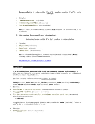 EstructuraSujeto + verbo auxiliar ("to do") + auxiliar negativo ("not") + verbo 
principal. 
o Ejemplos: 
o I do not [don't] talk. (Yo no hablo.) 
o He does not [doesn't] eat. (Él no come.) 
o They do not [don't] learn. (Ellos no aprenden.) 
Nota: En frases negativas, el verbo auxiliar ("to do") cambia y el verbo principal va en 
el infinitivo. 
3. Interrogative Sentences (Frases interrogativas) 
EstructuraVerbo auxiliar ("to do") + sujeto + verbo principal 
o Ejemplos: 
o Do you talk? (¿Hablas tú?) 
o Does he eat? (¿Come él?) 
o Do they learn? (¿Aprenden ellos?) 
Nota: Como en frases negativas, en frases interrogativas el verbo auxiliar ("to do") 
cambia y el verbo principal va en el infinitivo. 
Más información sobre la estructura de frases 
Uses (Usos) 
1. El presente simple se utiliza para hablar de cosas que suceden habitualmente. A 
diferencia con el español, no se usa el presente simple para hablar sobre algo que está pasando 
en el momento en el que hablamos. 
Se suele utilizar el presente simple con adverbios de tiempo: 
always (siempre), every day (cada día), usually (normalmente), often (a menudo), sometimes (a 
veces), rarely (raramente), hardly ever (casi nunca), never (nunca)... 
 Ejemplos: 
 I always talk to my mother on Sundays. (Siempre hablo con mi madre los domingos.) 
 He never eats vegetables. (Nunca come las verduras.) 
 They learn something new in class.They usually learn something new in class. (Normalmente 
aprenden algo nuevo en la clase.) 
Excepción: 
Los adverbios de tiempo van delante del verbo, excepto el verbo "to be" (ser/estar). Cuando se 
usa "to be" el verbo va delante del adverbio. 
 Ejemplos: 
 I am always happy. (Siempre estoy contento.) 
 