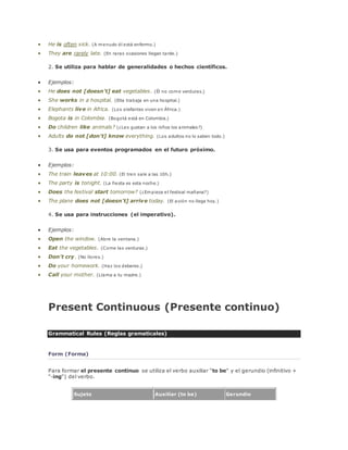  He is often sick. (A menudo él está enfermo.) 
 They are rarely late. (En raras ocasiones llegan tarde.) 
2. Se utiliza para hablar de generalidades o hechos científicos. 
 Ejemplos: 
 He does not [doesn't] eat vegetables. (Él no come verduras.) 
 She works in a hospital. (Ella trabaja en una hospital.) 
 Elephants live in Africa. (Los elefantes viven en África.) 
 Bogota is in Colombia. (Bogotá está en Colombia.) 
 Do children like animals? (¿Les gustan a los niños los animales?) 
 Adults do not [don't] know everything. (Los adultos no lo saben todo.) 
3. Se usa para eventos programados en el futuro próximo. 
 Ejemplos: 
 The train leaves at 10:00. (El tren sale a las 10h.) 
 The party is tonight. (La fiesta es esta noche.) 
 Does the festival start tomorrow? (¿Empieza el festival mañana?) 
 The plane does not [doesn't] arrive today. (El avión no llega hoy.) 
4. Se usa para instrucciones (el imperativo). 
 Ejemplos: 
 Open the window. (Abre la ventana.) 
 Eat the vegetables. (Come las verduras.) 
 Don't cry. (No llores.) 
 Do your homework. (Haz los deberes.) 
 Call your mother. (Llama a tu madre.) 
Present Continuous (Presente continuo) 
Grammatical Rules (Reglas gramaticales) 
Form (Forma) 
Para formar el presente continuo se utiliza el verbo auxiliar "to be" y el gerundio (infinitivo + 
"-ing") del verbo. 
Sujeto Auxiliar (to be) Gerundio 
 