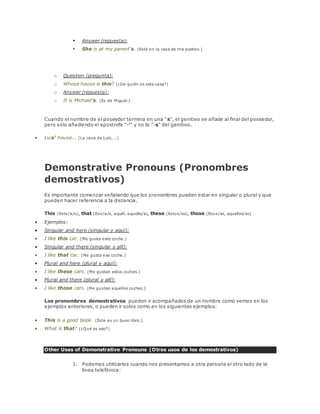  Answer (repuesta): 
 She is at my parent's. (Está en la casa de mis padres.) 
o Question (pregunta): 
o Whose house is this? (¿De quién es esta casa?) 
o Answer (repuesta): 
o It is Michael's. (Es de Miguel.) 
WARNING! 
Cuando el nombre de el poseedor termina en una "s", el genitivo se añade al final del poseedor, 
pero sólo añadiendo el apostrofe "-‘" y no la "-s" del genitivo. 
 Luis' house... (La casa de Luis....) 
Demonstrative Pronouns (Pronombres 
demostrativos) 
Es importante comenzar señalando que los pronombres pueden estar en singular o plural y que 
pueden hacer referencia a la distancia. 
This (Este/a/o), that (Ese/a/o, aquél, aquello/a), these (Estos/as), those (Esos/as, aquellos/as) 
 Ejemplos: 
 Singular and here (singular y aquí): 
 I like this car. (Me gusta este coche.) 
 Singular and there (singular y allí): 
 I like that car. (Me gusta ese coche.) 
 Plural and here (plural y aquí): 
 I like these cars. (Me gustan estos coches.) 
 Plural and there (plural y allí): 
 I like those cars. (Me gustan aquellos coches.) 
Los pronombres demostrativos pueden ir acompañados de un nombre como vemos en los 
ejemplos anteriores, o pueden ir solos como en los siguientes ejemplos: 
 This is a good book. (Éste es un buen libro.) 
 What is that? (¿Qué es eso?) 
Other Uses of Demonstrative Pronouns (Otros usos de los demostrativos) 
1. Podemos utilizarlos cuando nos presentamos a otra persona al otro lado de la 
línea telefónica: 
 