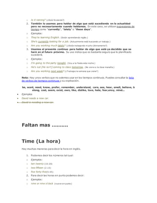 o Is it raining? (¿Está lloviendo?) 
2. También lo usamos para hablar de algo que está sucediendo en la actualidad 
pero no necesariamente cuando hablamos. En este caso, se utilizan expresiones de 
tiempo como "currently", "lately" o "these days". 
o Ejemplos: 
o They're learning English. (Están aprendiendo inglés.) 
o She's currently looking for a job. (Actualmente está buscando un trabajo.) 
o Are you working much lately? (¿Estás trabajando mucho últimamente?) 
3. Usamos el presente continuo para hablar de algo que está ya decidido que se 
hará en el futuro próximo. Su uso indica que es bastante seguro que lo planificado 
sucederá. 
o Ejemplos: 
o I'm going to the party tonight. (Voy a la fiesta esta noche.) 
o He's not [He isn't] coming to class tomorrow. (No viene a la clase manaña.) 
o Are you working next week? (¿Trabajas la semana que viene?) 
Nota: Hay unos verbos que no solemos usar en los tiempos continuos. Puedes consultar la lista 
de verbos de tiempos continuos y su explicación. 
be, want, need, know, prefer, remember, understand, care, see, hear, smell, believe, b 
elong, cost, seem, exist, own, like, dislike, love, hate, fear,envy, mind... 
 Ejemplos 
 David needs a new car. 
 David is needing a new car. 
Faltan mas ………. 
Time (La hora) 
Hay muchas maneras para decir la hora en inglés. 
1. Podemos decir los números tal cual: 
o Ejemplos: 
o ten twenty (10:20) 
o two fifteen (2:15) 
o five forty-five(5:45) 
2. Para decir las horas en punto podemos decir: 
o Ejemplos: 
o nine or nine o'clock (nueve en punto) 
 