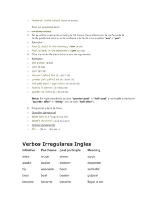 o twelve or twelve o'clock (doce en punto) 
Pero no podemos decir: 
o six-thirty o'clock 
3. No se utiliza oralmente el reloj de 24 horas. Para diferenciar la mañana de la 
tarde podemos decir si es la mañana o la tarde o se emplea "am" y "pm". 
o Ejemplos: 
o Four [o'clock] in the morning / 4am (4:00) 
o Five [o'clock] in the afternoon / 5pm (17:00) 
4. Otra maneras de decir la hora son las siguientes: 
o Ejemplos: 
o one o'clock (1:00) 
o 7am (7:00) 
o 3pm (15:00) 
o ten past [after] five (5:10/17:10) 
o quarter past [after] six (6:15/18:15) 
o half past eight / eight thirty (8:30/20:30) 
o twenty to eleven (10:40/22:40) 
o quarter to twelve (11:45/23:45) 
Nota: En inglés británico se dice "quarter past" o "half past" y en inglés americano 
"quarter after" o "thirty" (no se dice "half after"). 
5. Preguntar y decir la hora: 
o Question (pregunta) 
o What time is it? (¿Qué hora es?) 
o What's the time? (¿Qué hora es?) 
o Answer (respuesta) 
o It's ... (Es la... /Son las...) 
Verbos Irregulares Ingles 
Infinitive Past tense past participle Meaning 
arise arose arisen surgir 
awake awoke awaken despertar 
be was/were been ser/estar 
beat beat beaten golpear 
become became become llegar a ser 
 