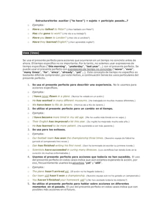 EstructuraVerbo auxiliar ("to have") + sujeto + participio pasado...? 
o Ejemplos: 
o Have you talked to Peter? (¿Has hablado con Peter?) 
o Has she gone to work? (¿Ha ido a su trabajo?) 
o Have you been to London? (¿Has ido a Londres?) 
o Have they learned English? (¿Han aprendido inglés?) 
Uses (Usos) 
Se usa el presente perfecto para acciones que ocurrieron en un tiempo no concreto antes de 
ahora. El tiempo específico no es importante. Por lo tanto, no solemos usar expresiones de 
tiempo específicas ("this morning", "yesterday", "last year"...) con el presente perfecto. Se 
puede usar el presente perfecto con expresiones de tiempo no concretas ("never", "ever", 
"many times", "for", "since", "already", "yet"...). Este concepto de tiempo no específico es 
bastante difícil de comprender, por este motivo, a continuación tienes los usos particulares del 
presente perfecto. 
1. Se usa el presente perfecto para describir una experiencia. No lo usamos para 
acciones específicas. 
o Ejemplos: 
o I have never flown in a plane. (Nunca he volado en un avión.) 
o He has worked in many different museums. (Ha trabajado en muchos museos diferentes.) 
o We have been to Río de Janeiro. (Hemos ido a Río de Janeiro.) 
2. Se utiliza el presente perfecto para un cambio en el tiempo. 
o Ejemplos: 
o I have become more timid in my old age. (Me he vuelto más tímido en mi vejez.) 
o Their English has improved a lot this year. (Su inglés ha mejorado mucho este año.) 
o He has learned to be more patient. (Ha aprendido a ser más paciente.) 
3. Se usa para los exitosos. 
o Ejemplos: 
o Our football team has won the championship three times. (Nuestro equipo de fútbol ha 
ganado el campeonato tres veces.) 
o Dan has finished writing his first novel. (Dan ha terminado de escribir su primera novela.) 
o Scientists have succeeded in curing many illnesses. (Los científicos han tenido éxito en la 
curación de muchas enfermedades.) 
4. Usamos el presente perfecto para acciones que todavía no han sucedido. El uso 
del presente perfecto en estos casos indica que aún estamos esperando la acción, por 
eso, frecuentemente usamos losadverbios "yet" y "still". 
o Ejemplos: 
o The plane hasn't arrived yet. (El avión no ha llegado todavía.) 
o Our team still hasn't won a championship. (Nuestro equipo aún no ha ganado un campeonato.) 
o You haven't finished your homework yet? (¿No has acabado todavía los deberes?) 
5. Se utiliza el presente perfecto para hablar sobre acciones en diferentes 
momentos en el pasado. El uso del presente perfecto en estos casos indica que son 
posibles más acciones en el futuro. 
 