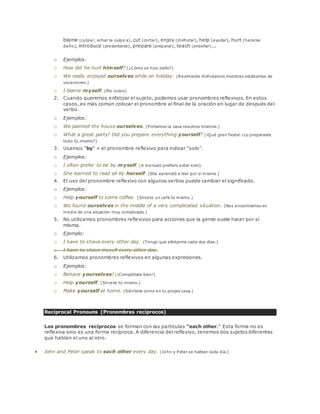 blame (culpar, echar la culpa a), cut (cortar), enjoy (disfrutar), help (ayudar), hurt (hacerse 
daño), introduce (presentarse), prepare (preparar), teach (enseñar)... 
o Ejemplos: 
o How did he hurt himself? (¿Cómo se hizo daño?) 
o We really enjoyed ourselves while on holiday. (Realmente disfrutamos mientras estábamos de 
vacaciones.) 
o I blame myself. (Me culpo). 
2. Cuando queremos enfatizar el sujeto, podemos usar pronombres reflexivos. En estos 
casos, es más común colocar el pronombre al final de la oración en lugar de después del 
verbo. 
o Ejemplos: 
o We painted the house ourselves. (Pintamos la casa nosotros mismos.) 
o What a great party! Did you prepare everything yourself? (¡Qué gran fiesta! ¿Lo preparaste 
todo tú mismo?) 
3. Usamos "by" + el pronombre reflexivo para indicar "solo". 
o Ejemplos: 
o I often prefer to be by myself. (A menudo prefiero estar solo). 
o She learned to read all by herself. (Ella aprendió a leer por sí misma.) 
4. El uso del pronombre reflexivo con algunos verbos puede cambiar el significado. 
o Ejemplos: 
o Help yourself to some coffee. (Sírvete un café tú mismo.) 
o We found ourselves in the middle of a very complicated situation. (Nos encontramos en 
medio de una situación muy complicada.) 
5. No utilizamos pronombres reflexivos para acciones que la gente suele hacer por sí 
misma. 
o Ejemplo: 
o I have to shave every other day. (Tengo que afeitarme cada dos días.) 
o I have to shave myself every other day. 
6. Utilizamos pronombres reflexivos en algunas expresiones. 
o Ejemplos: 
o Behave yourselves! (¡Compórtate bien!) 
o Help yourself. (Sírvete tú mismo.) 
o Make yourself at home. (Siéntete como en tu propia casa.) 
Reciprocal Pronouns (Pronombres recíprocos) 
Los pronombres recíprocos se forman con las partículas "each other." Esta forma no es 
reflexiva sino es una forma recíproca. A diferencia del reflexivo, tenemos dos sujetos diferentes 
que hablan el uno al otro. 
 John and Peter speak to each other every day. (John y Peter se hablan cada día.) 
 