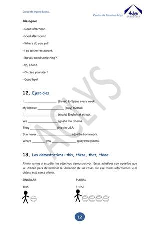 Curso de Inglés Básico.
Centro de Estudios Aclys.

________________ are they?
_________________ is your mother?
_____________________ film do you prefer?
_________________ is that?
_________________are you going to go to London? By plane.
Completa con la forma correcta del verbo to be y traduce al inglés la profesión entre
paréntesis.
__________ (to be) you a _____________ (escritor)?
__________ (to be) he a ______________ (conserje)?
__________ (to be) they _____________ (cantantes)?
She ______ (to be) a _______________ (periodista).
I ________ (to be/not) a ________________ (panadero).

12

 