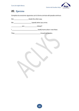 Curso de Inglés Básico.
Centro de Estudios Aclys.

Enjoy

enjoyed

Algunos verbos con vocal corta que acaban en consonante – vocal –consonante,
duplican la última consonante.
Stop

stopped

Los verbos regulares con más de una sílaba, en los cuales el acento tónico recae en la
última sílaba, duplican la consonante final.
Regret
Begin

regretted
beginning

b. FORMACIÓN DEL PASADO EN LOS VERBOS IRREGULARES
Para la formación del pasado de los verbos irregulares, bastará con adaptar la forma
correspondiente de la lista que tenéis a continuación.
INFINITIVO

PASADO SIMPLE

PARTICIPIO PASADO

TRADUCCIÓN

Arise

Arose

Arisen

Surgir, Levantarse

Awake

Awoke

Awoken

Despertarse

Be/ am, are, is Was / Were

Been

Ser / Estar

Become

Became

Become

Llegar a Ser

Begin

Began

Begun

Empezar

Bite

Bit

Bitten

Morder

Break

Broke

Broken

Romper

Bring

Brought

Brought

Traer Llevar

Build

Built

Built

Edificar

Burn

Burnt /Burned

Burnt / Burned

Quemar

Buy

Bought

Bought

Comprar

Cast

Cast

Cast

Arrojar

Catch

Caught

Caught

Coger

Come

Came

Come

Venir

Cost

Cost

Cost

Costar

22

 