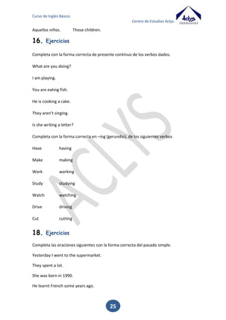 Curso de Inglés Básico.
Centro de Estudios Aclys.

Spend

Spent

Spent

Gastar

Stand

Stood

Stood

Estar en pie

Steal

Stole

Stolen

Robar

Swell

Swelled

Swollen

Hinchar

Swim

Swam

Swum

Nadar

Swing

Swung

Swung

Columpiarse

Take

Took

Taken

Coger

Teach

Taught

Taught

Enseñar

Tell

Told

Told

Decir

Think

Thought

Thought

Pensar

Throw

Threw

Thrown

Arrojar Tirar

Understand

Understood

Understood

Entender

Wake

Woke

Woken

Despertarse

Wear

Wore

Worn

Llevar puesto

Win

Won

Won

Ganar

Wring

Wrung

Wrung

Torcer

Write

Wrote

Written

Escribir

Dialogue:
-

18.

What did you do yesterday?
I went to the movies.
Did you enjoy the movie?
Yes, it was very funny.
I was at home studying because I have a exam.
So good luck.

Ejercicios

Completa las oraciones siguientes con la forma correcta del pasado.
Yesterday I _______________ (go) to the supermarket.
They ________________ (spend) a lot.

25

 