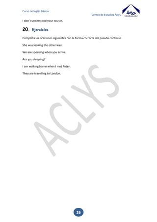 Curso de Inglés Básico.
Centro de Estudios Aclys.

She _________________ (to be) born in 1990.
He _________________ (learn) French some years ago.
I __________________ (not understand) your cousin.

19.

Past continuous

El pasado continuo sirve para expresar una acción que estaba ocurriendo en el pasado
pero que o no conocemos cuando terminó o no resulta de importancia saber cuándo
terminó.
Sirve también para expresar dos acciones que ocurrieron simultáneamente o que se
desarrollaron en el pasado una a continuación de la otra.
Se forma conjugando el verbo ‘to be’ en su forma de pasado (was/were) como auxiliar
más el gerundio del verbo que se quiere conjugar. Las reglas de formación del
gerundio son las mismas que para el presente continuo.
I was reading Yo estaba leyendo
Were you dancing? ¿Estabas bailando?
AFIRMATIVA

NEGATIVA

INTERROGATIVA

I was eating

I was not eating

Was I eating?

You were eating

You were not eating

Were you eating?

He was eating
She was eating
It was eating

He was not eating
She was not eating
It was not eating

Was he eating?
Was she eating?
Was it eating?

We were eating

We were not eating

Were we eating?

You were eating

You were not eating

Were you eating?

They were eating

They were not eating

Were they eating?

20.

Ejercicios

Completa las oraciones siguientes con la forma correcta del pasado continuo.
She __________________ (look) the other way.
We ______________________ (speak) when you arrive.
_____________ you _______________ (sleep)?

26

 