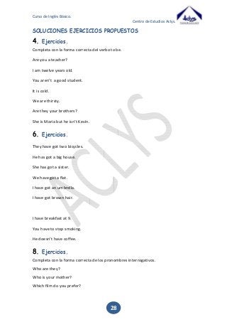 Curso de Inglés Básico.
Centro de Estudios Aclys.

SOLUCIONES EJERCICIOS PROPUESTOS

4.

Ejercicios.

Completa con la forma correcta del verbo to be.
Are you a teacher?
I am twelve years old.
You aren’t a good student.
It is cold.
We are thirsty.
Are they your brothers?
She is Maria but he isn’t Kevin.

6.

Ejercicios.

They have got two bicycles.
He has got a big house.
She has got a sister.
We have got a flat.
I have got an umbrella.
I have got brown hair.

I have breakfast at 9.
You have to stop smoking.
He doesn’t have coffee.

8.

Ejercicios.

Completa con la forma correcta de los pronombres interrogativos.
Who are they?
Who is your mother?
Which film do you prefer?

28

 