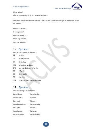 Curso de Inglés Básico.
Centro de Estudios Aclys.

What is that?
How are you going to go to London? By plane.
Completa con la forma correcta del verbo to be y traduce al inglés la profesión entre
paréntesis.
Are you a writer?
Is he a porter?
Are they singers?
She is a journalist.
I am not a baker.

10.

Ejercicios

Escribe los siguientes números:
12
twelve
27

twenty seven

34

thirty four

102

a hundred and two

245

two hundred and forty-five

56

Fifty-six

68

Sixty-eight

18

eighteen

389

three hundred and eighty-nine

14.

Ejercicios

Traduce las siguientes frases:
Estos libros.

These books.

Aquel coche.

That car.

Este boli.

This pen.

Aquellos lápices.

Those pencils.

Este gato.

This cat.

Aquel perro.

That dog.

Estas mujeres.

These women.

29

 
