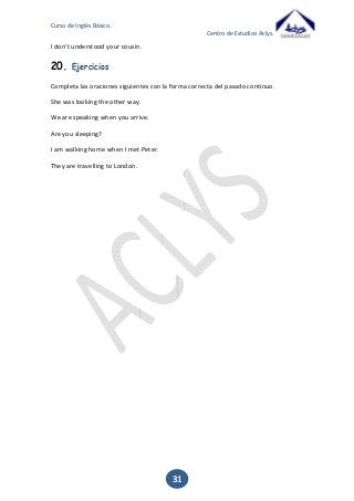 Curso de Inglés Básico.
Centro de Estudios Aclys.

I don’t understood your cousin.

20.

Ejercicios

Completa las oraciones siguientes con la forma correcta del pasado continuo.
She was looking the other way.
We are speaking when you arrive.
Are you sleeping?
I am walking home when I met Peter.
They are travelling to London.

31

 