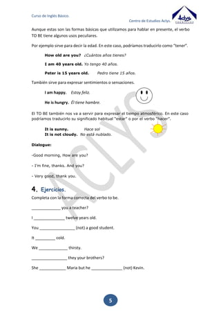 Curso de Inglés Básico.
Centro de Estudios Aclys.

2. Artículos

determinados e indeterminados

Los artículos son palabras que van delante de los sustantivos, e indican su género y
número. Los clasificamos en dos grupos: artículos determinados e indeterminados.
En inglés, el artículo determinado ‘the’ tiene la particularidad y la ventaja que equivale
a nuestros cuatro artículos: el, la, los, las. Es invariable en género y número. Esto
quiere decir que sirve para el masculino y femenino, para singular y plural. Sirve para
determinar cosas concretas.
The ball.
The tables.
The dog.
The cats.

La pelota.
Las mesas.
El perro.
Los gatos.

El artículo indeterminado es el formado por a/an. Al igual que el artículo determinado,
es invariable en género y carece de plural. A/an se utiliza también para nombrar las
profesiones.
La forma ‘a’ se utiliza delante de las palabras que empiezan por consonante, hache
sonora o vocal con pronunciación consonántica.
A chair.
Una silla.
A house.
Una casa.
La forma ‘an’ se utiliza delante de las palabras que empiezan por vocal o hache muda.
An Apple.
Una manzana.
An elephant. Un elefante.

5

 