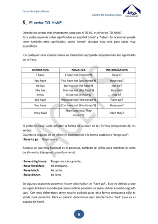 Curso de Inglés Básico.
Centro de Estudios Aclys.

3. El

verbo TO BE (present).

El verbo TO BE en inglés presenta una gran importancia. Equivale en español a los
verbos SER y ESTAR, el significado lo deduciremos por el contexto de la frase.
I am a teacher. Yo soy profesor.
I am in Spain. Yo estoy en España.
AFIRMATIVA
I am

NEGATIVA
I am not (I’m not)

INTERROGATIVA
Am I?

You are

You are not (you aren’t)

Are you?

He is
She is
It is

He is not (He isn’t)
She is not (She isn’t)
It is not (It isn’t)

Is he?
Is she?
Is it?

We are

We are not ( We aren’t)

Are we?

You are

You are not (You aren’t)

Are you?

They are

They are not (They aren’t)

Are they?

Aunque estas son las formas básicas que utilizamos para hablar en presente, el verbo
TO BE tiene algunos usos peculiares.
Por ejemplo sirve para decir la edad. En este caso, podríamos traducirlo como “tener”.
How old are you? ¿Cuántos años tienes?
I am 40 years old. Yo tengo 40 años.
Peter is 15 years old.

Pedro tiene 15 años.

También sirve para expresar sentimientos o sensaciones.
I am happy.

Estoy feliz.

He is hungry. Él tiene hambre.
El TO BE también nos va a servir para expresar el tiempo atmosférico. En este caso
podríamos traducirlo su significado habitual “estar” o por el verbo “hacer”.
It is sunny.
Hace sol
It is not cloudy. No está nublado.
Dialogue:
-Good morning, How are you?

6

 