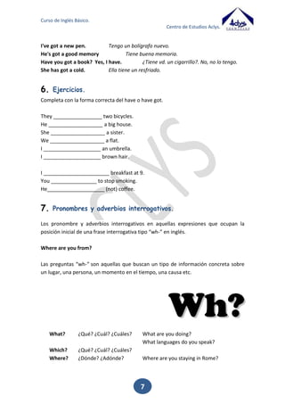 Curso de Inglés Básico.
Centro de Estudios Aclys.
- I’m fine, thanks. And you?
- Very good, thank you.

4.

Ejercicios.

Completa con la forma correcta del verbo to be.
_____________ you a teacher?
I ______________ twelve years old.
You ________________ (not) a good student.
It _________ cold.
We _____________ thirsty.
________________ they your brothers?
She ____________ Maria but he ______________ (not) Kevin.

7

 