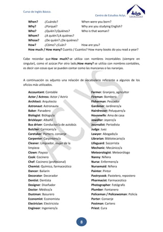 Curso de Inglés Básico.
Centro de Estudios Aclys.

5.

El verbo TO HAVE

Otro de los verbos más importante junto con el TO BE, es el verbo 'TO HAVE'.
Este verbo equivale a dos significados en español 'tener' y 'haber'. En ocasiones puede
tener también otro significados, como 'tomar'. Aunque esto será para casos muy
específicos.
En cualquier caso conoceremos su traducción apropiada dependiendo del significado
de la frase.
AFIRMATIVA

NEGATIVA

INTERROGATIVA

I have

I have not (I haven’t)

Have I?

You have

You have not (you haven’t)

Have you?

He has
She has
It has

He has not (He hasn’t)
She has not (She hasn’t)
It has not (It hasn’t)

Has he?
Has she?
Has it?

We have

We have not ( We haven’t)

Have we?

You have

You have not (You haven’t)

Have you?

They have

They have not (They
haven’t)

Have they?

El verbo to have suele adoptar la forma de auxiliar en las formas compuestas de los
verbos.
Cuando va seguido de un infinitivo corresponde a la forma castellana “tengo que”.
I have to go. Tengo que ir.
Aunque un uso muy habitual es el posesivo, también se utiliza para nombrar la toma
de alimentos (desayuno, comida y cena).
I have a big house.
I have breakfast.
I have lunch.
I have dinner.

Tengo una casa grande.
Yo desayuno.
Yo como.
Yo ceno.

En algunas ocasiones podemos haber oído hablar de ‘have got’. Esto es debido a que
en inglés británico cuando queremos indicar posesión se suele utilizar el verbo seguido
‘got’. Con esto deberemos tener mucho cuidado pues esta forma compuesta sólo es
válida para presente. Para el pasado deberemos usar simplemente ‘had’ (que es el
pasado de have).

8

 