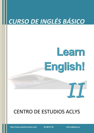Curso de Inglés Básico II

CURSO DE INGLÉS BÁSICO

Learn
English!

II
CENTRO DE ESTUDIOS ACLYS
http://www.aclysformacion.com/

96 380 57 02

informa@aclys.es

1

 